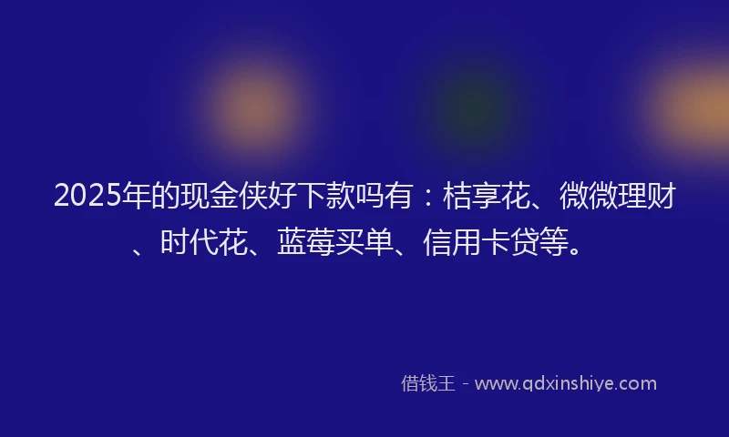 2025年的现金侠好下款吗有：桔享花、微微理财、时代花、蓝莓买单、信用卡贷等。