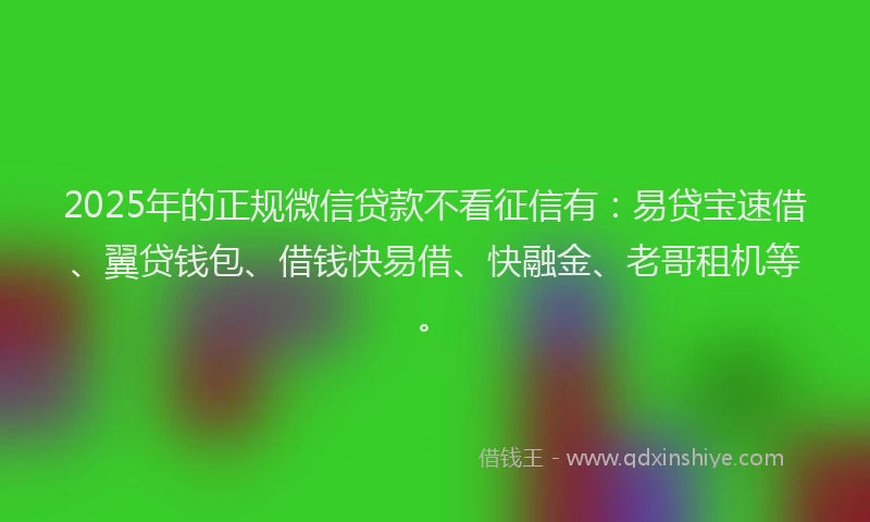 2025年的正规微信贷款不看征信有：易贷宝速借、翼贷钱包、借钱快易借、快融金、老哥租机等。
