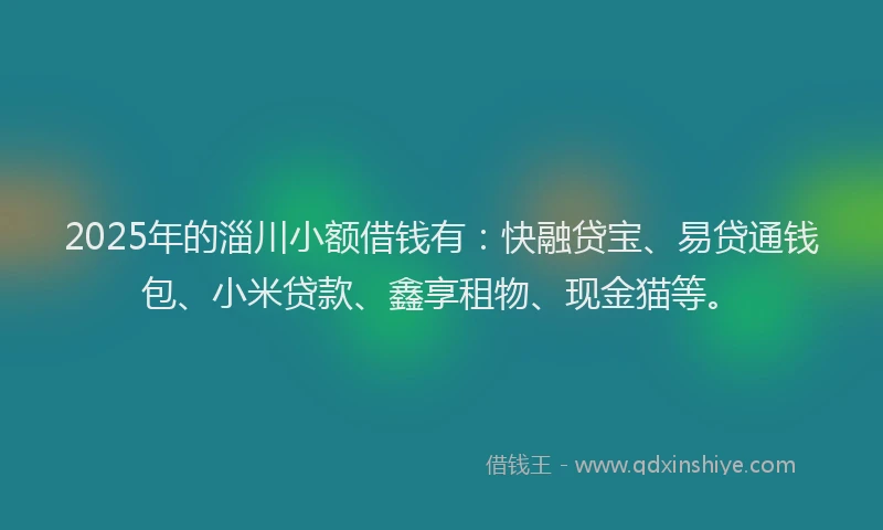 2025年的淄川小额借钱有：快融贷宝、易贷通钱包、小米贷款、鑫享租物、现金猫等。
