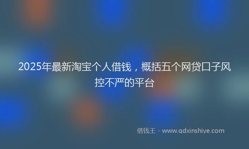 2025年最新淘宝个人借钱，概括五个网贷口子风控不严的平台
