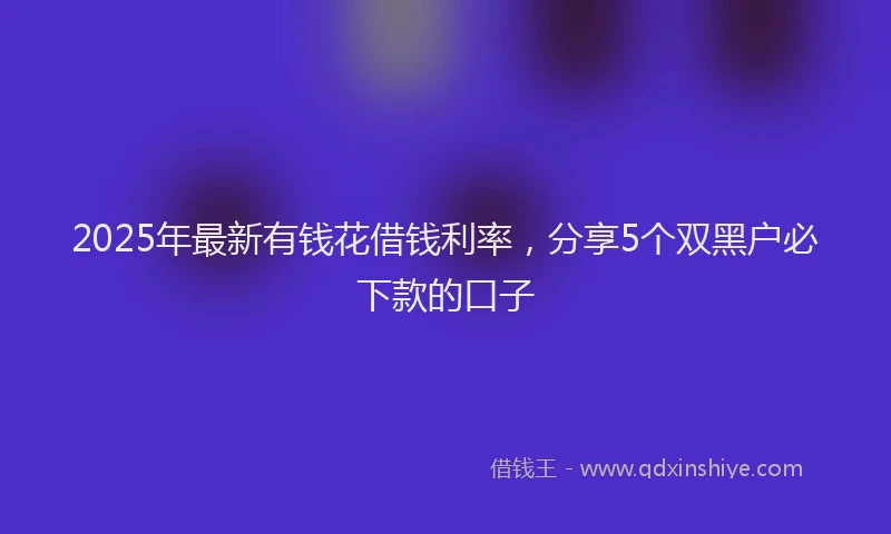 2025年最新有钱花借钱利率，分享5个双黑户必下款的口子