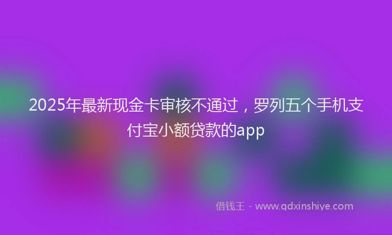 2025年最新现金卡审核不通过，罗列五个手机支付宝小额贷款的app