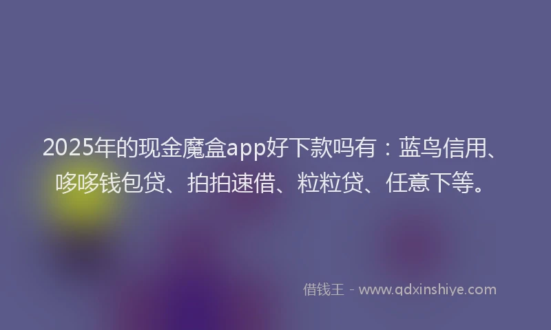 2025年的现金魔盒app好下款吗有：蓝鸟信用、哆哆钱包贷、拍拍速借、粒粒贷、任意下等。