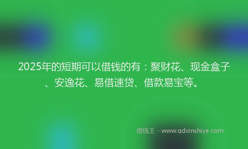 2025年的短期可以借钱的有：聚财花、现金盒子、安逸花、易借速贷、借款易宝等。