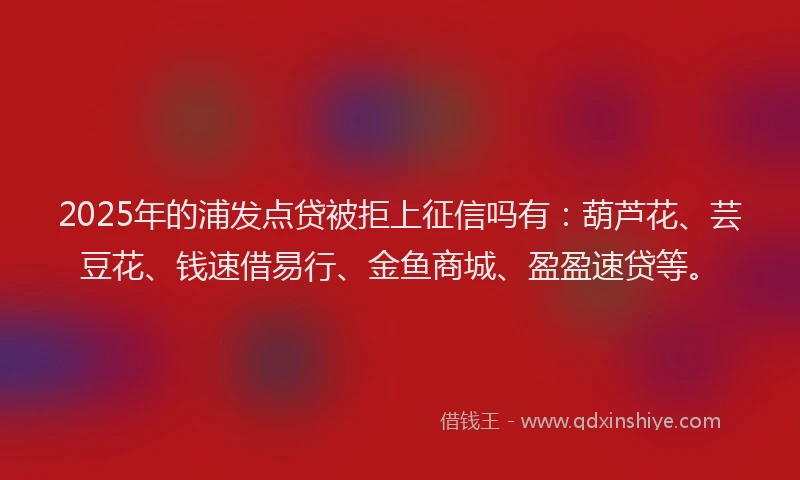 2025年的浦发点贷被拒上征信吗有：葫芦花、芸豆花、钱速借易行、金鱼商城、盈盈速贷等。