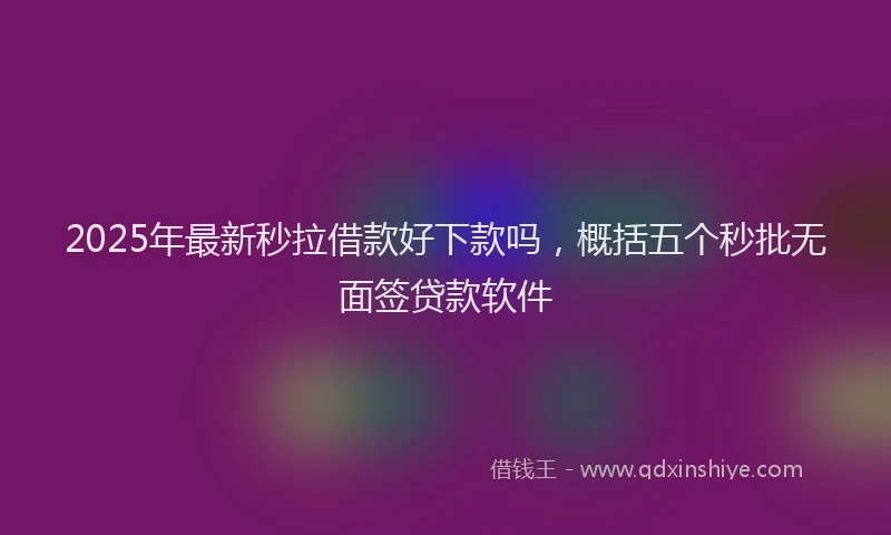 2025年最新秒拉借款好下款吗，概括五个秒批无面签贷款软件