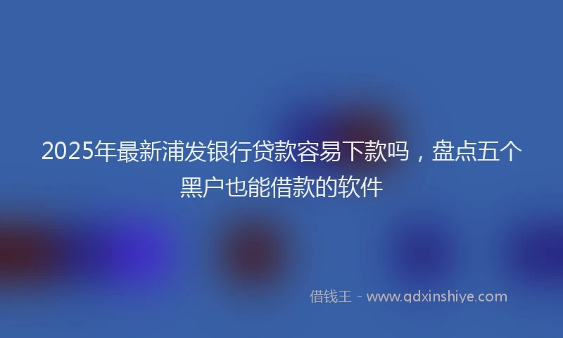 2025年最新浦发银行贷款容易下款吗，盘点五个黑户也能借款的软件