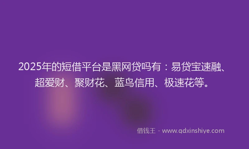 2025年的短借平台是黑网贷吗有：易贷宝速融、超爱财、聚财花、蓝鸟信用、极速花等。