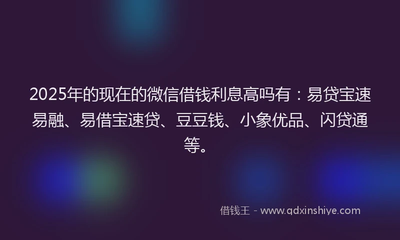 2025年的现在的微信借钱利息高吗有：易贷宝速易融、易借宝速贷、豆豆钱、小象优品、闪贷通等。