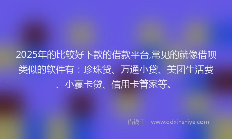 2025年的比较好下款的借款平台,常见的就像借呗类似的软件有：珍珠贷、万通小贷、美团生活费、小赢卡贷、信用卡管家等。