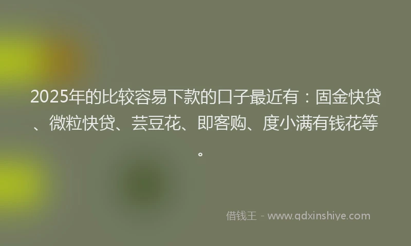 2025年的比较容易下款的口子最近有:固金快贷、微粒快贷、芸豆花、即客购、度小满有钱花等。