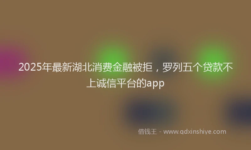 2025年最新湖北消费金融被拒，罗列五个贷款不上诚信平台的app