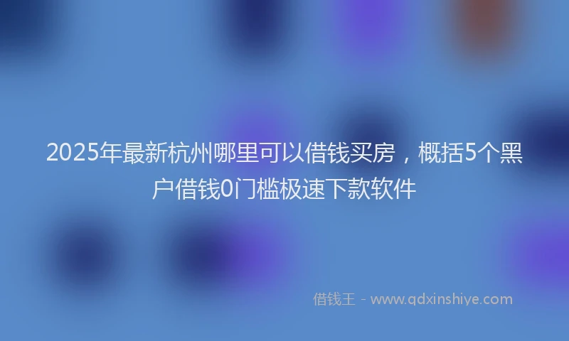 2025年最新杭州哪里可以借钱买房，概括5个黑户借钱0门槛极速下款软件
