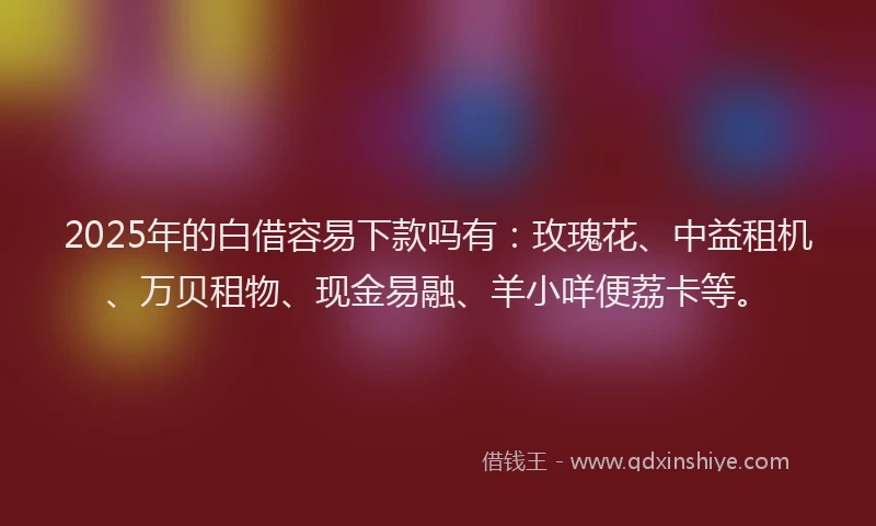 2025年的白借容易下款吗有：玫瑰花、中益租机、万贝租物、现金易融、羊小咩便荔卡等。
