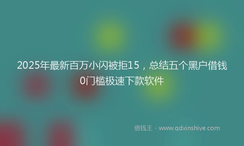 2025年最新百万小闪被拒15，总结五个黑户借钱0门槛极速下款软件