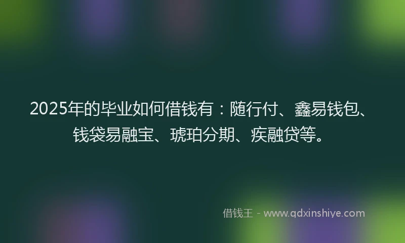 2025年的毕业如何借钱有：随行付、鑫易钱包、钱袋易融宝、琥珀分期、疾融贷等。