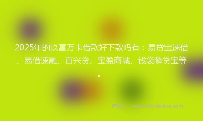 2025年的玖富万卡借款好下款吗有：易贷宝速借、易借速融、百兴贷、宝盈商城、钱袋瞬贷宝等。