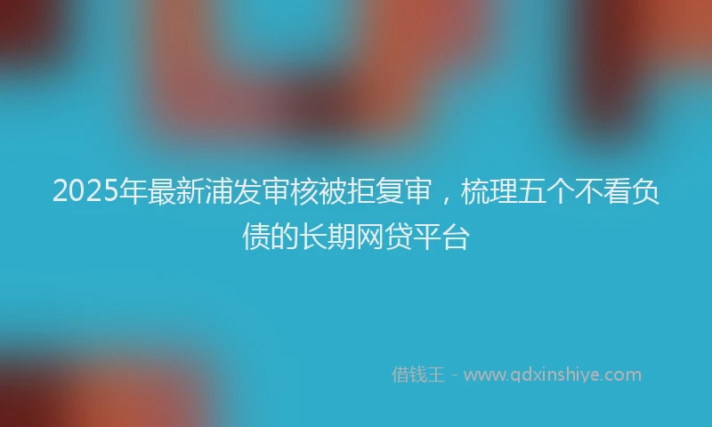2025年最新浦发审核被拒复审，梳理五个不看负债的长期网贷平台