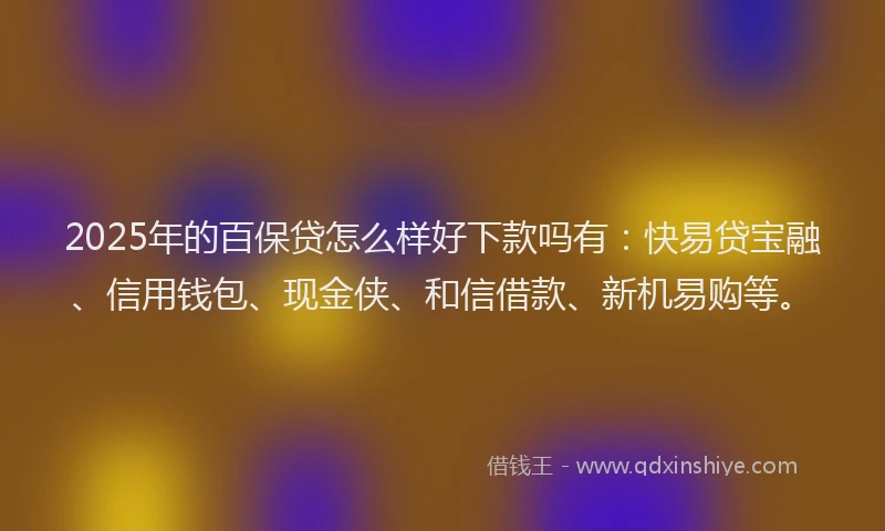 2025年的百保贷怎么样好下款吗有：快易贷宝融、信用钱包、现金侠、和信借款、新机易购等。