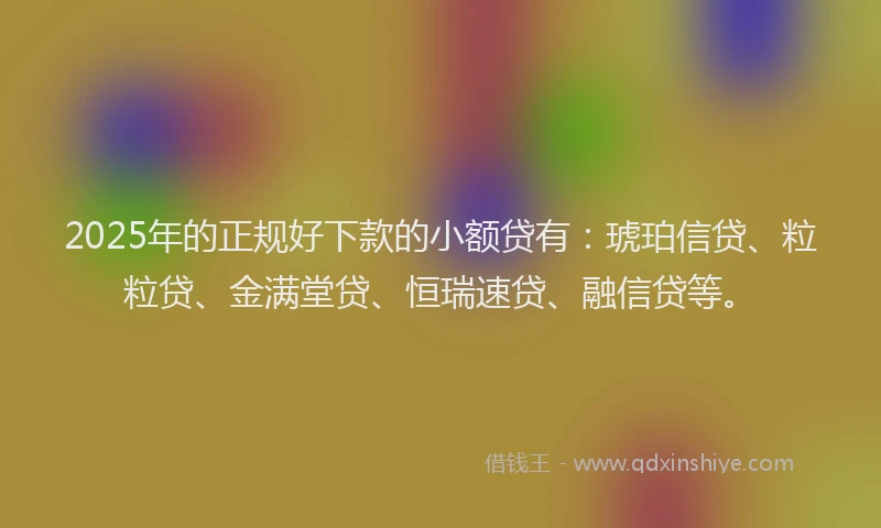 2025年的正规好下款的小额贷有：琥珀信贷、粒粒贷、金满堂贷、恒瑞速贷、融信贷等。