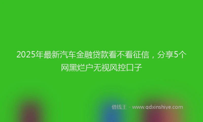 2025年最新汽车金融贷款看不看征信，分享5个网黑烂户无视风控口子