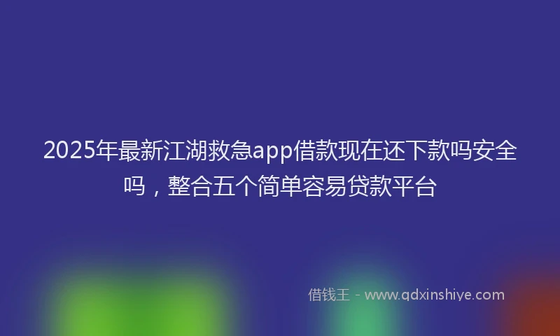2025年最新江湖救急app借款现在还下款吗安全吗，整合五个简单容易贷款平台