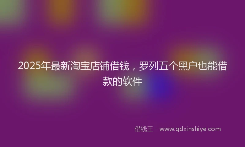 2025年最新淘宝店铺借钱，罗列五个黑户也能借款的软件