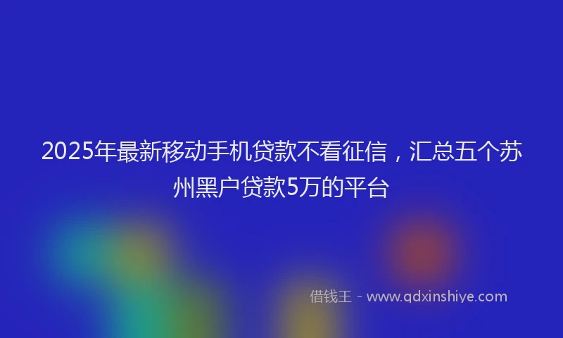 2025年最新移动手机贷款不看征信，汇总五个苏州黑户贷款5万的平台