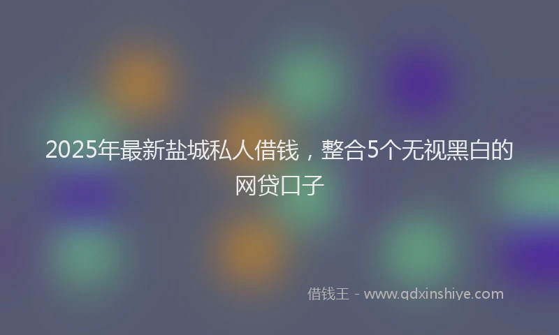 2025年最新盐城私人借钱，整合5个无视黑白的网贷口子