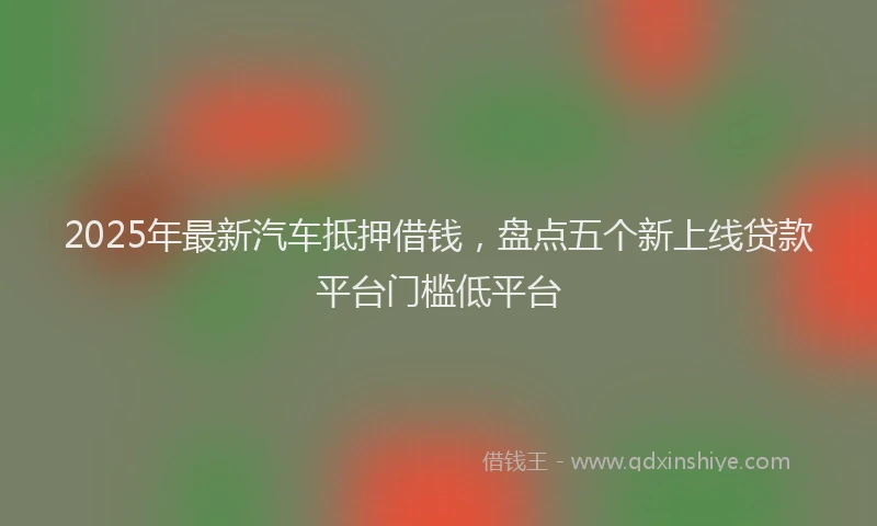 2025年最新汽车抵押借钱，盘点五个新上线贷款平台门槛低平台