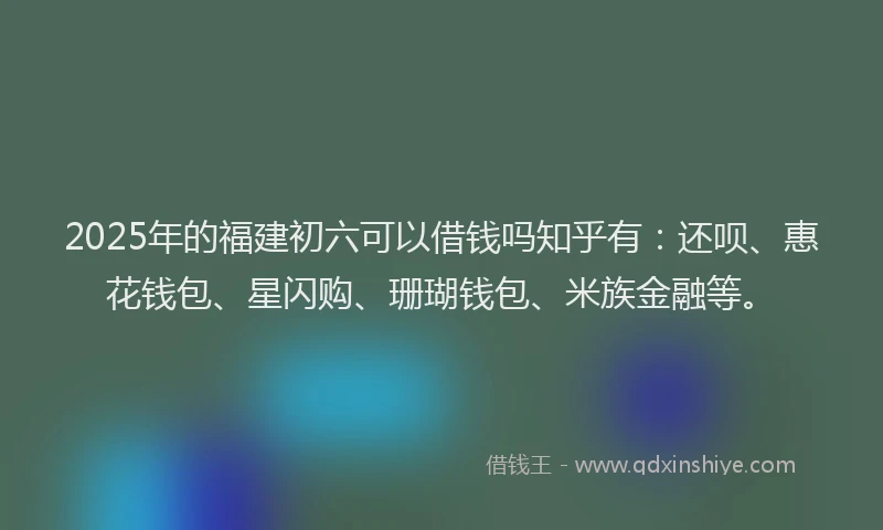 2025年的福建初六可以借钱吗知乎有：还呗、惠花钱包、星闪购、珊瑚钱包、米族金融等。