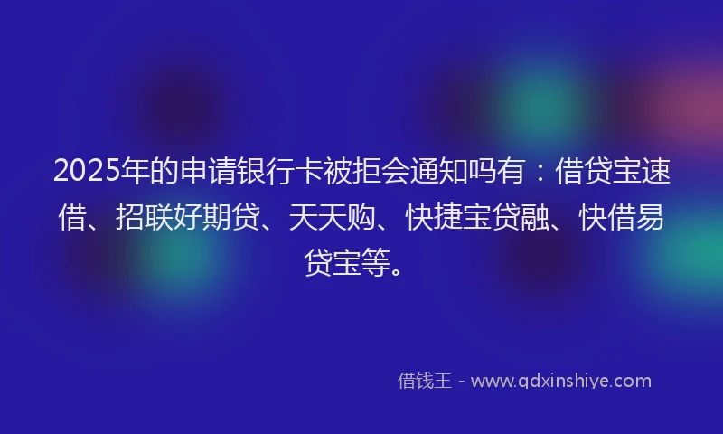 2025年的申请银行卡被拒会通知吗有：借贷宝速借、招联好期贷、天天购、快捷宝贷融、快借易贷宝等。