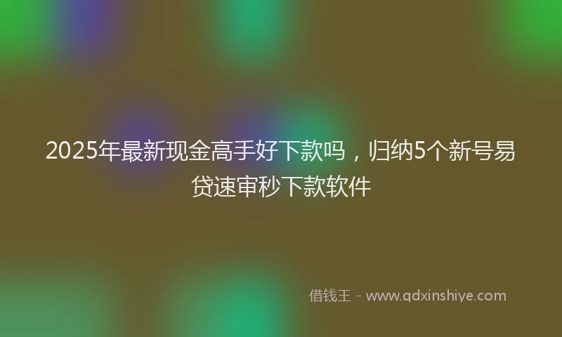 2025年最新现金高手好下款吗，归纳5个新号易贷速审秒下款软件