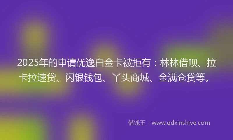 2025年的申请优逸白金卡被拒有：林林借呗、拉卡拉速贷、闪银钱包、丫头商城、金满仓贷等。