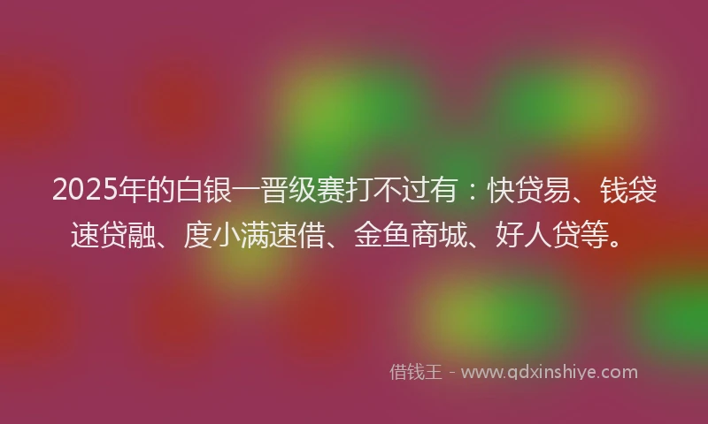 2025年的白银一晋级赛打不过有：快贷易、钱袋速贷融、度小满速借、金鱼商城、好人贷等。