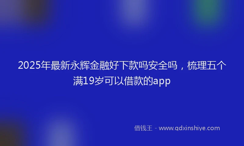 2025年最新永辉金融好下款吗安全吗，梳理五个满19岁可以借款的app
