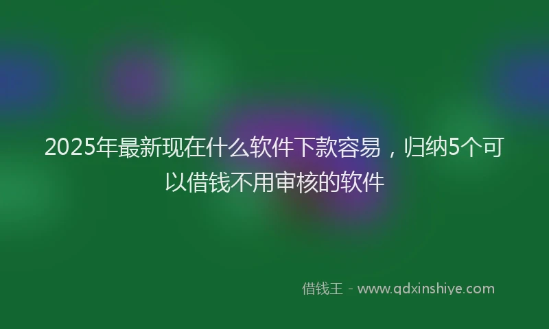 2025年最新现在什么软件下款容易，归纳5个可以借钱不用审核的软件
