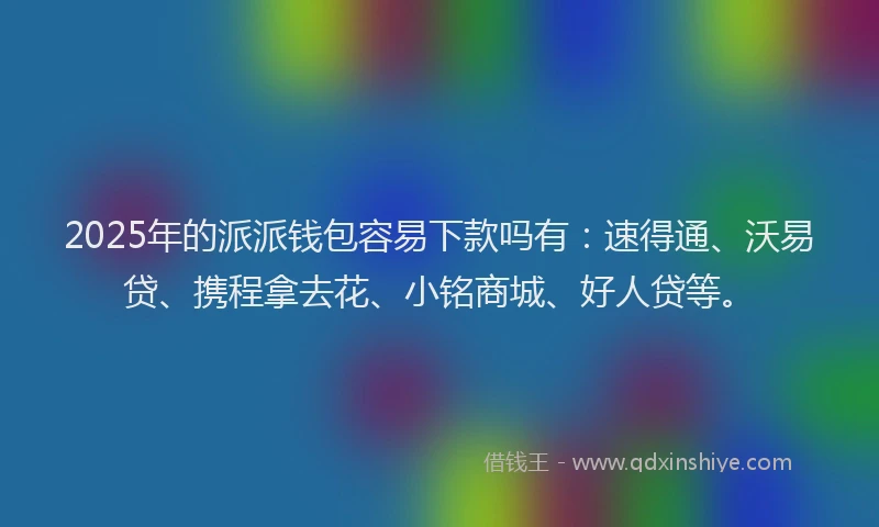 2025年的派派钱包容易下款吗有：速得通、沃易贷、携程拿去花、小铭商城、好人贷等。