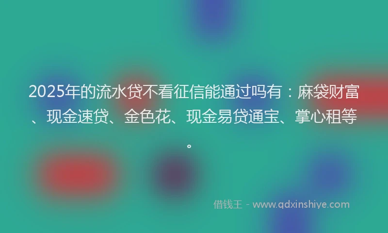 2025年的流水贷不看征信能通过吗有：麻袋财富、现金速贷、金色花、现金易贷通宝、掌心租等。