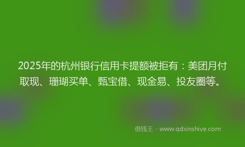 2025年的杭州银行信用卡提额被拒有：美团月付取现、珊瑚买单、甄宝借、现金易、投友圈等。
