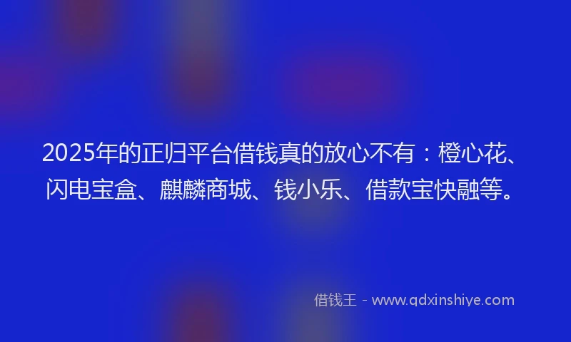 2025年的正归平台借钱真的放心不有：橙心花、闪电宝盒、麒麟商城、钱小乐、借款宝快融等。