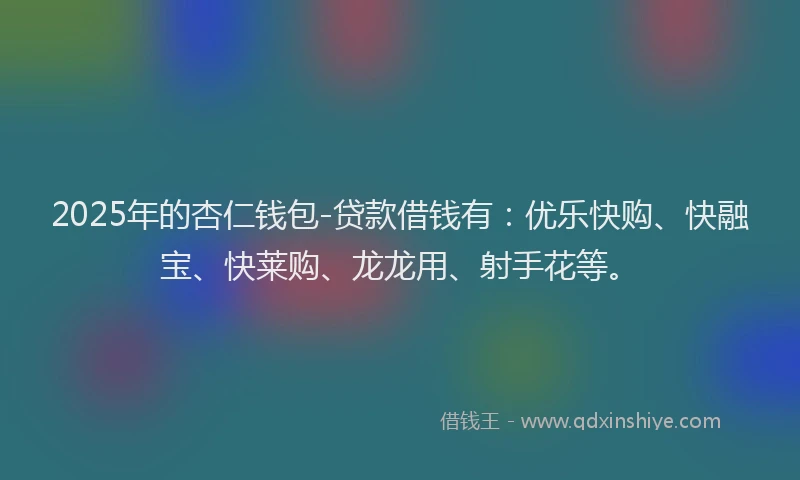 2025年的杏仁钱包-贷款借钱有：优乐快购、快融宝、快莱购、龙龙用、射手花等。