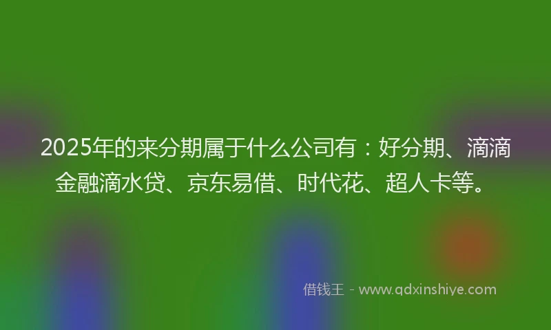 2025年的来分期属于什么公司有：好分期、滴滴金融滴水贷、京东易借、时代花、超人卡等。