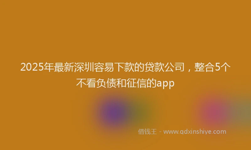 2025年最新深圳容易下款的贷款公司，整合5个不看负债和征信的app