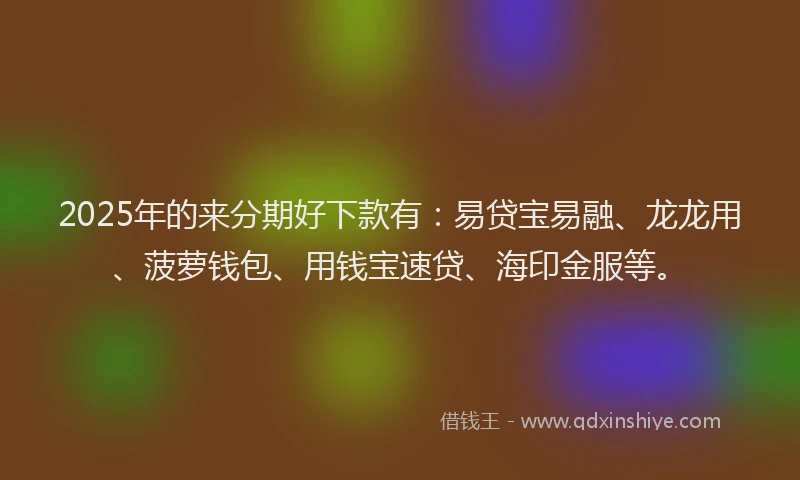 2025年的来分期好下款有：易贷宝易融、龙龙用、菠萝钱包、用钱宝速贷、海印金服等。