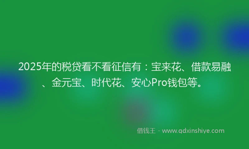 2025年的税贷看不看征信有：宝来花、借款易融、金元宝、时代花、安心Pro钱包等。