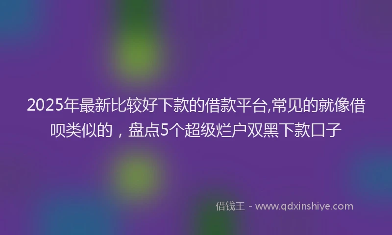 2025年最新比较好下款的借款平台,常见的就像借呗类似的，盘点5个超级烂户双黑下款口子