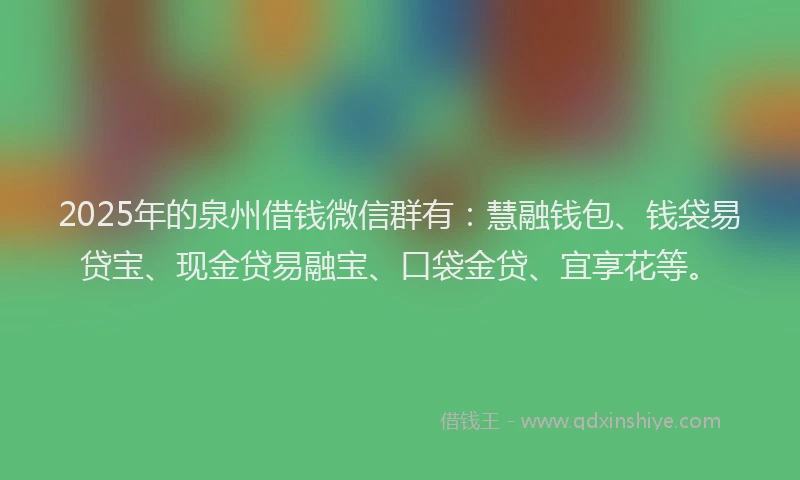 2025年的泉州借钱微信群有：慧融钱包、钱袋易贷宝、现金贷易融宝、口袋金贷、宜享花等。