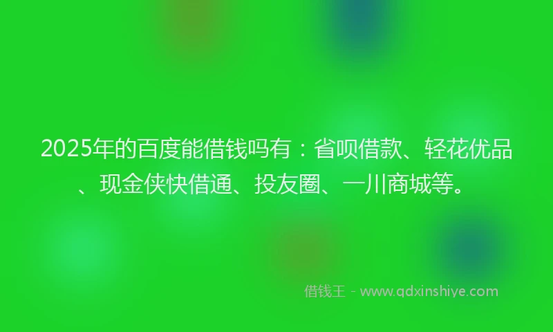 2025年的百度能借钱吗有：省呗借款、轻花优品、现金侠快借通、投友圈、一川商城等。