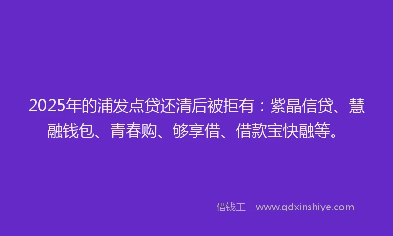 2025年的浦发点贷还清后被拒有：紫晶信贷、慧融钱包、青春购、够享借、借款宝快融等。